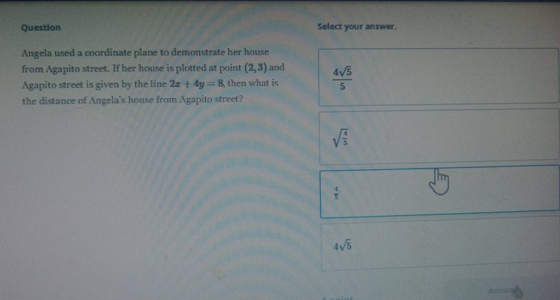 Question Select your answer.
Angela used a coordinate plane to demonstrate her house
from Agapito street. If her house is plotted at point (2,3) and
Agapito street is given by the line 2x+4y=8 then what is
 4sqrt(5)/5 
the distance of Angela's house from Agapito street?
sqrt(frac 4)5
 4/5 
4sqrt(5)