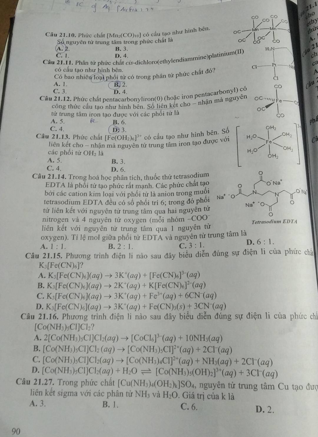 21.1
cho
su
ethy
thức
Câu 21.10. Phức chất [Mn₂(CO)₁] có cấu tạo như hình bên.
Số nguyên tử trung tâm trong phức chất là
A.
A. 2. B. 3.
Câu 21.11. Phân tử phức chất cis-dichloro(ethylendiammine)platinium(II) H_2N ậ 2
C. 1. D. 4.
ch
ca
Cl P N
có cấu tạo như hình bên. A
Có bao nhiêu loại phối tử có trong phân tử phức chất đó?
CI
A. 1. B. 2.
C. 3. D. 4.
Câu 21.12. Phức chất pentacarbonyliron(0) (hoặc iron pentacarbonyl) có CO Cầu
công thức cấu tạo như hình bên. Số liên kết cho - nhận mà nguyên OC '''''Fe Co
tử trung tâm iron tạo được với các phối tử là
OC
çO
A. 5. B. 6. 
Phá
C. 4. D 3.
Câu 21.13. Phức chất [Fe(OH_2)_6]^3+ có cấu tạo như hình bên. Số
liên kết cho ~ nhận mà nguyên tử trung tâm iron tạo được với
Câ
các phối từ OH_2 là
A. 5. B. 3.
C. 4. D. 6.
Câu 21.14. Trong hoá học phân tích, thuốc thử tetrasodium
EDTA là phối tử tạo phức rất mạnh. Các phức chất tạo
bởi các cation kim loại với phối tử là anion trong muối
tetrasodium EDTA đều có số phối trí 6; trong đó phối
tử liên kết với nguyên tử trung tâm qua hai nguyên từ
nitrogen và 4 nguyên tử oxygen (mỗi nhóm -COO^-
Tetrasodium EDTA
liên kết với nguyên tử trung tâm qua 1 nguyên tử
oxygen). Ti lệ mol giữa phối từ EDTA và nguyên từ trung tâm là
A. 1:1. B. 2:1. C. 3:1.
D. 6:1.
Câu 21.15. Phương trình điện li nào sau đây biểu diễn đúng sự điện li của phức chảu
K_3[Fe(CN)_6] ?
A. K_3[Fe(CN)_6](aq)to 3K^+(aq)+[Fe(CN)_6]^3-(aq)
B. K_3[Fe(CN)_6](aq)to 2K^+(aq)+K[Fe(CN)_6]^2-(aq)
C. K_3[Fe(CN)_6](aq)to 3K^+(aq)+Fe^(3+)(aq)+6CN^-(aq)
D. K_3[Fe(CN)_6](aq)to 3K^+(aq)+Fe(CN)_3(s)+3CN^-(aq)
Câu 21.16. Phương trình điện li nào sau đây biểu diễn đúng sự điện li của phức chấ
[Co(NH_3)_5Cl]Cl_2 ?
A. 2[Co(NH_3)_5Cl]Cl_2(aq)to [CoCl_6]^3-(aq)+10NH_3(aq)
B. [Co(NH_3)_5Cl]Cl_2(aq)to [Co(NH_3)_5Cl]^2+(aq)+2Cl^-(aq)
C. [Co(NH_3)_5CI]Cl_2(aq)to [Co(NH_3)_4Cl]^2+(aq)+NH_3(aq)+2Cl^-(aq)
D. [Co(NH_3)_5Cl]Cl_2(aq)+H_2Oleftharpoons [Co(NH_3)_5(OH)_2]^3+(aq)+3Cl^-(aq)
Câu 21.27. Trong phức chất [Cu(NH_3)_4(OH_2)_k]SO_4 , nguyên tử trung tâm Cu tạo đượ
liên kết sigma với các phân tử NH_3 và H_2O. Giá trị của k là
A. 3. B. 1. C. 6.
D. 2.
90