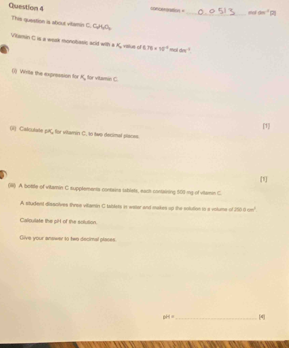 can Dentratio η 
_mail dm^(-3)[2] 
This question is about vitamin C C_2H_3O_2
Vitamin C is a weak monobasic acid with a K_a value of 6.76* 10^(-6) mol dm^(-3). 
(i) Write the expression for K_a for vitamin C. 
[1] 
(ii) Calculate pK for vitamin C. to two decimal places 
[1] 
(iiii) A bottle of vitamin C supplements contains tablets, each containing 500 mg of vitamin C 
A student dissolves three vitamin C tablets in water and makes up the solution to a volume of 250.0cm^3. 
Calculate the pH of the solution. 
Give your answer to two decimal places.
pH= _ [4]