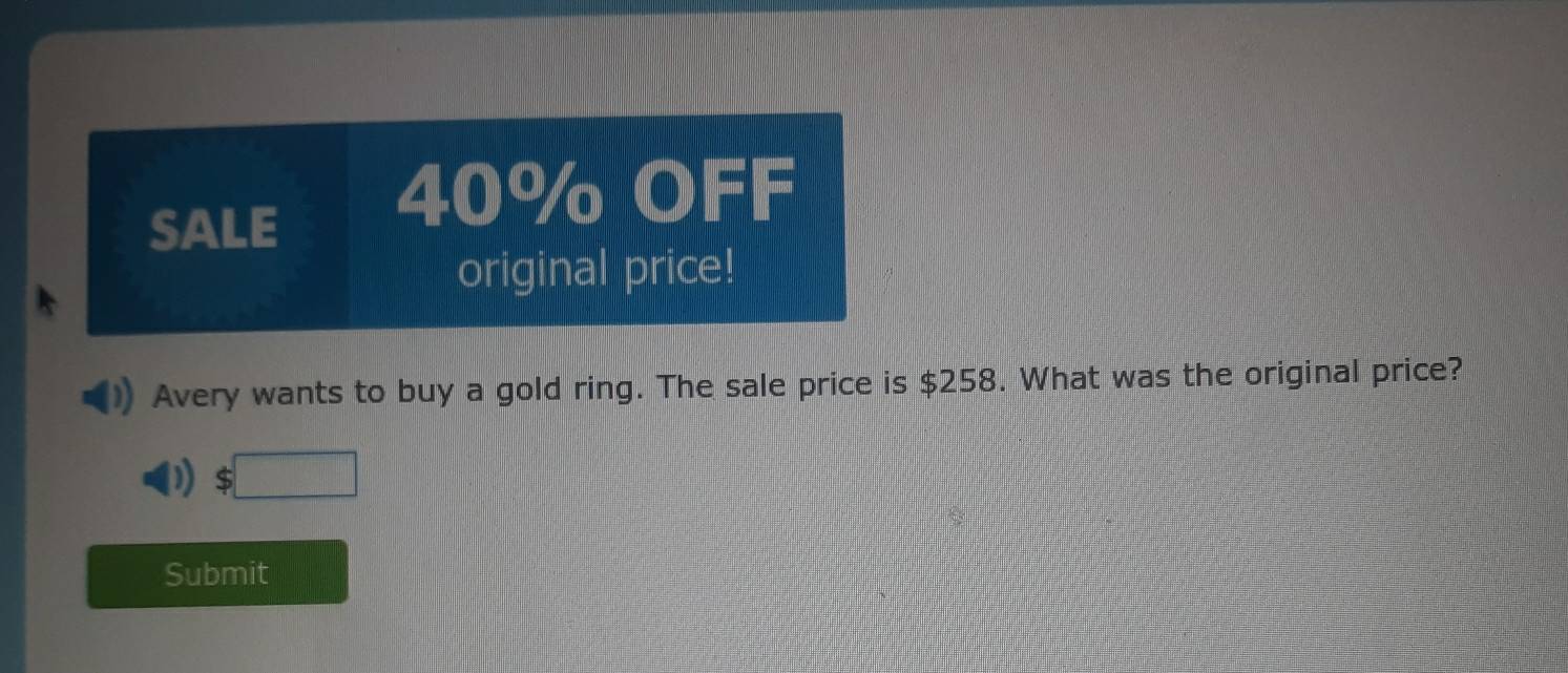 SALE 40% OFF 
original price! 
Avery wants to buy a gold ring. The sale price is $258. What was the original price? 
Submit