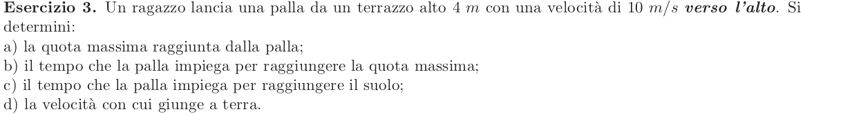 Un ragazzo lancia una palla da un terrazzo alto 4 m con una velocità di 10 m/s verso l' alto. Si 
determini: 
a) la quota massima raggiunta dalla palla; 
b) il tempo che la palla impiega per raggiungere la quota massima; 
c) il tempo che la palla impiega per raggiungere il suolo; 
d) la velocità con cui giunge a terra.