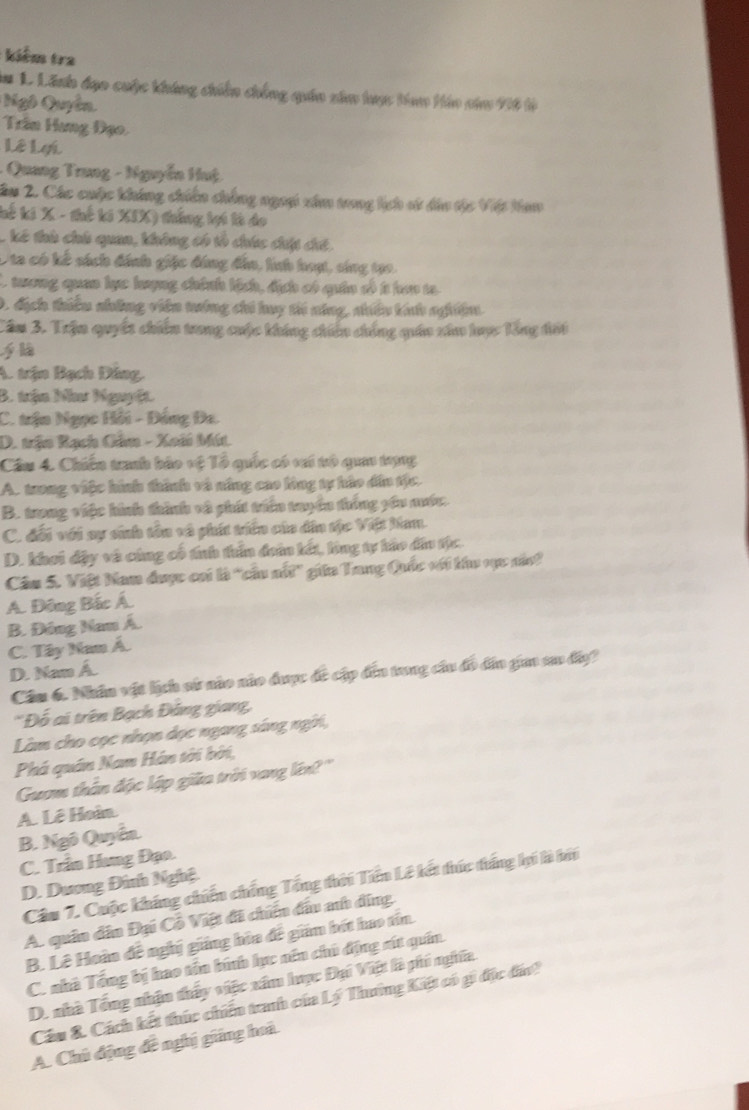 kiểm tra
*m 1 Lãnh đạo cuộc khúng chiến chống quán xâm tược tam Háo năm 916 tà
Ngô Quyên
Trần Hang Đạo.
Lê Lợi
- Quang Trung - Nguyễn Huệ
âm 2. Các cuộc không chiến chống ngoi xâm tong lịch vử dâu tộc Việt Nam
kế ki X - thế ki XIX) thắng lợi là do
, kế thà chú quan, không có tổ chúc chội cíế.
Ota có kế sách đánh giặc đóng đâo, hnh hoạt, sing tạo.
L tương quan lực lượng chính kịch, địch có quân số t han ta
D. địch thiểu nhông viên tướng chi huy ti ning, nhiều kíh ngệm
Câm 3. Trận quyết chiến trong cuộc không chiến chống quán xâa hược Tổng đối
A. trận Bạch Dăng,
B. trận Nưư Nguyệt.
C. trận Ngọc Hồi - Đồng Đa.
D. trận Rạch Câm - Xoài Mút.
Câu 4. Chiến tranh báo vệ Tổ quốc có vai tó qua trng
A. trong việc hình thình và năng cao lòng tự hào dân tộc.
B. trong việc hình thình và phít triên tryền thống yêu mớc.
C. đổi với sự sinh tên và phít triên của dân tộc Việt Nam.
D. khơi đậy và cùng cổ tính thần đoàn kết, lùng tự hào đâu tộc.
Câu 5. Việt Nam được cai là 'cầu nổt' giữa Tang Quốc với khu vực năn'
A. Đông Bắc Á.
B. Đồng Nam Á.
C. Tây Nam Á.
D. Nam A.
Cầu 6. Nhân vật lịch sử nào nào được đc cập đến tung cầu đô đân gaa su đy?
Đỗ ai trên Bạch Đảng giang,
Làm cho cọc nhọn dọc ngang sáng ngời,
Phá quán Nam Hán tời bởi,
Guam thân độc lập giữa trời vang lên?''
A. Lê Hoàn.
B. Ngô Quyển.
C. Trần Hưng Đạo.
Câu 7. Cuộc kháng chiến chống Tổng thời Tiến Lê kết thức thắng lợi là bởi
D. Dương Đình Nghệ
A. quân dân Đại Cỗ Việt đi chiến đấu anh đing
B. Lê Hoàn đề nghị giảng hòa đề giám bít hao tín.
C. nhà Tổng bị hao tồn bình lực nên chủ động rút quần.
D. nhà Tổng nhận thấy việc xâm lược Đại Việt là phi nghĩa
Cầu &. Cách kết thúc chiến tranh của Lý Thường Kết có gi độc đấn!
A. Chú động đề nghị giảng hoà.
