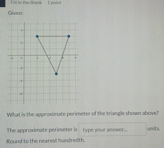 Fill in the Blank 1 point 
Given: 
What is the approximate perimeter of the triangle shown above? 
The approximate perimeter is type your answer... units. 
Round to the nearest hundredth.