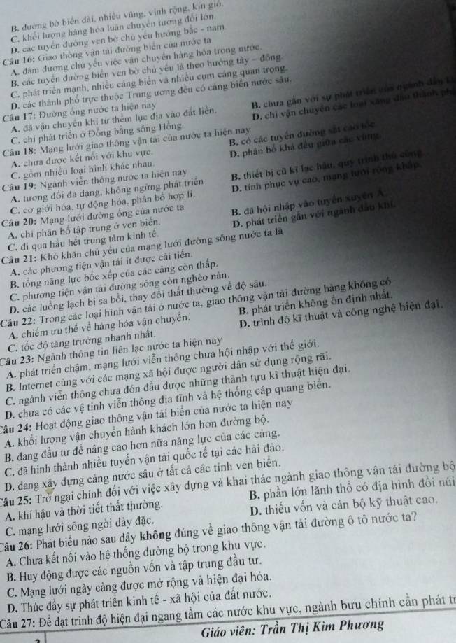 B, đường bờ biển dài, nhiều vũng, vịnh rộng, kín gió.
C. khối lượng háng hóa luân chuyên tượng đổi lớn.
D. các tuyển đường ven bở chủ yếu hướng bắc - nam
Cầu 16: Giao thông vận tài đường biển của nước ta
A. đâm đương chủ yếu việc vận chuyển hàng hỏa trong nước.
B. các tuyển đường biển ven bờ chủ yêu là theo hưởng tây - đồng
C. phát triển mạnh, nhiều cáng biển và nhiều cụm cáng quan trọng
D. các thành phố trực thuộc Trung ương đều có cảng biến nước sâu.
D. chi vận chuyển các loại xãng đầu thành phí
C. chi phát triển ở Đồng bằng sống Hồng B. chưa gân với sự phát triển của ngành dân L
Câu 17: Đường ống nước ta hiện nay
A. đã vận chuyên khí từ thêm lục địa vào đất liền.
B. có các tuyển đường sát cao tốc
Câu 18: Mạng lưới giao thông vận tai của nước ta hiện nay
A. chưa được kết nổi với khu vực.
D. phân bố khá đều giữa các vùng
C. gồm nhiều loại hình khác nhau.
Câu 19: Ngành viễn thông nước ta hiện nay B. thiết bị cũ kĩ lạc hậu, quy trình thủ công
C. cơ giới hóa, tự động hóa, phân bố hợp lí. D. tính phục vụ cao, mạng lưới rộng kháp,
A. tương đối đa dạng, không ngững phát triên
A. chi phân bố tập trung ở ven biển. B. đã hội nhập vào tuyển xuyên Á
Câu 20: Mạng lưới đường ổng của nước ta
C. đi qua hầu hết trung tâm kinh tế. D. phát triển gần với ngành đầu khí.
Câu 21: Khó khăn chủ yếu của mạng lưới đường sông nước ta là
A. các phương tiện vận tải ít được cãi tiến.
B. tổng năng lực bốc xếp của các cảng còn thấp.
C. phương tiện vận tải đường sông còn nghèo nàn.
D. các luồng lạch bị sa bổi, thay đổi thất thường về độ sâu.
Câu 22: Trong các loại hình vận tài ở nước ta, giao thông vận tải đường hàng không cổ
A. chiếm ưu thể về hàng hóa vận chuyển. B. phát triển không ổn định nhất,
C. tốc độ tăng trưởng nhanh nhất. D. trình độ kĩ thuật và công nghệ hiện đại.
Câu 23: Ngành thông tin liên lạc nước ta hiện nay
A. phát triển chậm, mạng lưới viễn thông chưa hội nhập với thể giới.
B. Internet cùng với các mạng xã hội được người dân sử dụng rộng rãi.
C. ngành viễn thông chưa đón đầu được những thành tựu kĩ thuật hiện đại.
D. chưa có các vệ tinh viễn thông địa tĩnh và hệ thống cáp quang biển.
2âu 24: Hoạt động giao thông vận tải biển của nước ta hiện nay
A. khổi lượng vận chuyển hành khách lớn hơn đường bộ.
B. đang đầu tư để nâng cao hơn nữa năng lực của các cảng.
C. đã hình thành nhiều tuyển vận tải quốc tế tại các hài đảo.
D. đang xây dựng cảng nước sâu ở tất cả các tinh ven biển.
2âu 25: Trở ngại chính đối với việc xây dựng và khai thác ngành giao thông vận tải đường bộ
A. khí hậu và thời tiết thất thường. B. phần lớn lãnh thổ có địa hình đồi núi
C. mạng lưới sông ngòi dày đặc. D. thiếu vốn và cán bộ kỹ thuật cao.
Câu 26: Phát biểu nào sau đây không đúng về giao thông vận tải đường ô tô nước ta?
A. Chưa kết nối vào hệ thống đường bộ trong khu vực.
B. Huy động được các nguồn vốn và tập trung đầu tư.
C. Mạng lưới ngày cảng được mở rộng và hiện đại hóa.
D. Thúc đấy sự phát triển kinh tế - xã hội của đất nước.
Cầu 27: Để đạt trình độ hiện đại ngang tầm các nước khu vực, ngành bưu chính cần phát tr
Giáo viên: Trần Thị Kim Phương