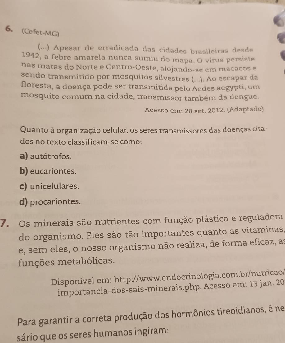 (Cefet-MG)
(...) Apesar de erradicada das cidades brasileiras desde
1942, a febre amarela nunca sumiu do mapa. O vírus persiste
nas matas do Norte e Centro-Oeste, alojando-se em macacos e
sendo transmitido por mosquitos silvestres (...). Ao escapar da
floresta, a doença pode ser transmitida pelo Aedes aegypti, um
mosquito comum na cidade, transmissor também da dengue.
Acesso em: 28 set. 2012. (Adaptado)
Quanto à organização celular, os seres transmissores das doenças cita-
dos no texto classificam-se como:
a) autótrofos.
b) eucariontes.
c) unicelulares.
d) procariontes.
7. Os minerais são nutrientes com função plástica e reguladora
do organismo. Eles são tão importantes quanto as vitaminas.
e, sem eles, o nosso organismo não realiza, de forma eficaz, as
funções metabólicas.
Disponível em: http://www.endocrinologia.com.br/nutricao/
importancia-dos-sais-minerais.php. Acesso em: 13 jan. 20
Para garantir a correta produção dos hormônios tireoidianos, é ne
sário que os seres humanos ingiram: