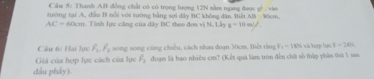 Thanh AB đồng chất có có trọng lượng 12N nằm ngang được gế. vào 
tường tại A, đầu B nối với tường bằng sợi dây BC không dãn. Biết AB 80cm,
AC=60cm. Tính lực căng của dây BC theo đơn vị N. Lấy g=10m/s^2. 
Câu 6: Hai lực vector F_1, vector F_2 song song cùng chiều, cách nhau đoạn 30cm. Biết răng F_1=18N và hợp lực F=24N. 
Giá của hợp lực cách của lực vector F_2 đoạn là bao nhiêu cm? (Kết quả làm tròn đến chữ số thập phân thứ 1 sau 
dầu phầy).