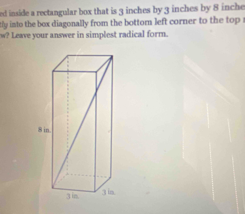 ed inside a rectangular box that is 3 inches by 3 inches by 8 inche
tly into the box diagonally from the bottom left corner to the top . 
w? Leave your answer in simplest radical form.