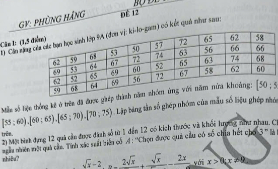 GV: PHÜNG HẢNG ĐÉ 12
1) Cân nặnggam) có kết quả như sau:
Câu I: (1,5
[55;60),[60;65),[65;70),[70;75) Mẫu số liệu thống kê ở trên đã được ghé5
. Lập bàng tần số ghép nhóm của mẫu số liệu ghép nhới
trên. 2) Một bình đựng 12 quả cầu được đánh số từ 1 đến 12 có kích thước và khối lượng như nhau, C
ngẫu nhiên một quả cầu. Tính xác suất biến cố A : “Chọn được quả cầu có số chia hết cho 3 ” là
nhiêu?
sqrt(x)-2,n=frac 2sqrt(x)+frac sqrt(x)-frac 2x với x>0;x!= 9