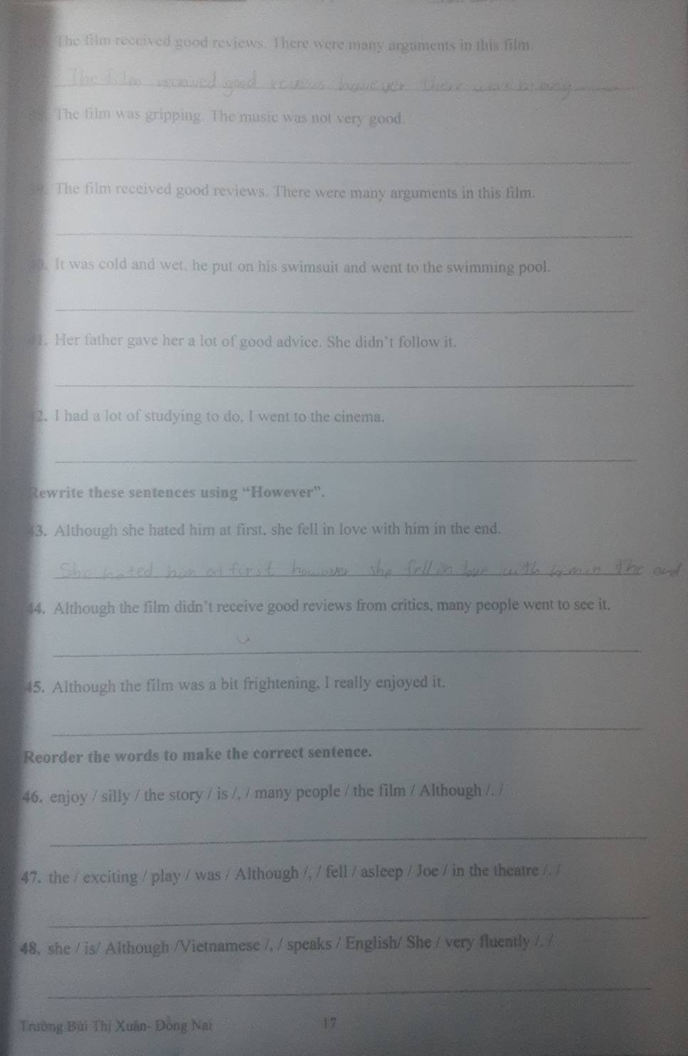 The film received good reviews. There were many arguments in this film. 
_ 
s The film was gripping. The music was not very good. 
_ 
The film received good reviews. There were many arguments in this film. 
_ 
40. It was cold and wet, he put on his swimsuit and went to the swimming pool. 
_ 
01. Her father gave her a lot of good advice. She didn’t follow it. 
_ 
2. I had a lot of studying to do, I went to the cinema. 
_ 
Rewrite these sentences using “However”. 
3. Although she hated him at first. she fell in love with him in the end. 
_ 
4. Although the film didn't receive good reviews from critics, many people went to see it, 
_ 
45. Although the film was a bit frightening. I really enjoyed it. 
_ 
Reorder the words to make the correct sentence. 
46. enjoy / silly / the story / is /, / many people / the film / Although /. / 
_ 
47. the / exciting / play / was / Although /, / fell / asleep / Joe / in the theatre /. / 
_ 
48, she / is/ Although /Vietnamese /, / speaks / English/ She / very fluently /. / 
_ 
Trường Búi Thị Xuân- Đồng Nai 17