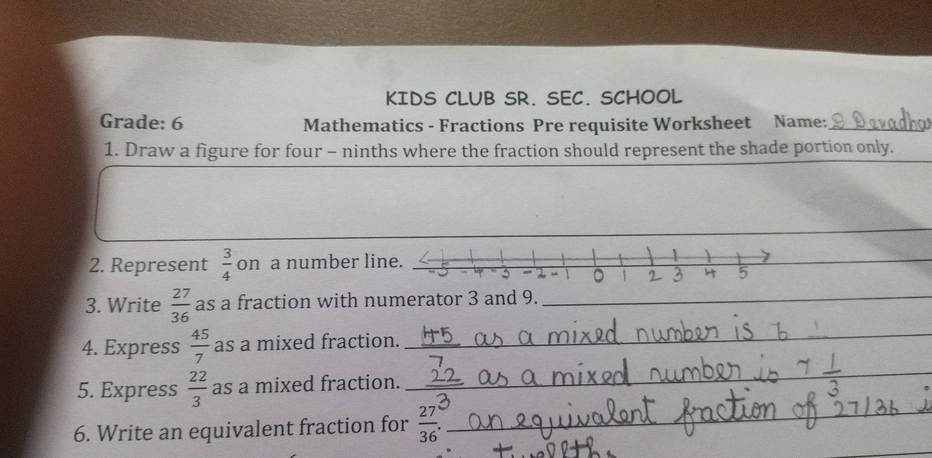 KIDS CLUB SR. SEC. SCHOOL 
Grade: 6 Mathematics - Fractions Pre requisite Worksheet Name:_ 
1. Draw a figure for four - ninths where the fraction should represent the shade portion only. 
_ 
2. Represent  3/4  on a number li 
_ 
3. Write  27/36  as a fraction with numerator 3 and 9._ 
4. Express  45/7  as a mixed fraction._ 
5. Express  22/3  as a mixed fraction._ 
_ 
6. Write an equivalent fraction for  27/36 . _