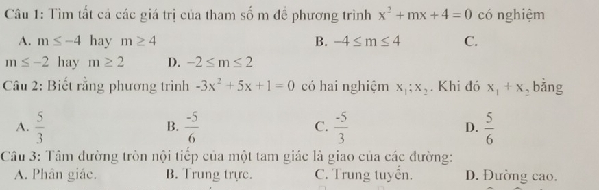 Tìm tất cả các giá trị của tham số m đề phương trình x^2+mx+4=0 có nghiệm
A. m≤ -4 hay m≥ 4 B. -4≤ m≤ 4 C.
m≤ -2 hay m≥ 2 D. -2≤ m≤ 2
Câu 2: Biết rằng phương trình -3x^2+5x+1=0 có hai nghiệm x_1;x_2. Khi đó x_1+x , bǎng
A.  5/3   (-5)/6   (-5)/3  D.  5/6 
B.
C.
Câu 3: Tâm dường tròn nội tiếp của một tam giác là giao của các đường:
A. Phân giác. B. Trung trực. C. Trung tuyến. D. Đường cao.