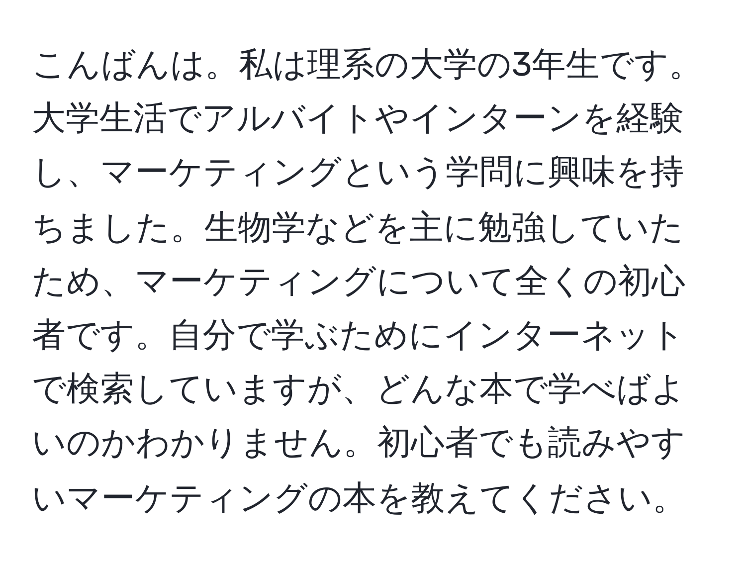 こんばんは。私は理系の大学の3年生です。大学生活でアルバイトやインターンを経験し、マーケティングという学問に興味を持ちました。生物学などを主に勉強していたため、マーケティングについて全くの初心者です。自分で学ぶためにインターネットで検索していますが、どんな本で学べばよいのかわかりません。初心者でも読みやすいマーケティングの本を教えてください。