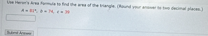 Use Heron's Area Formula to find the area of the triangle. (Round your answer to two decimal places.)
A=81°, b=74, c=39
Submit Answer