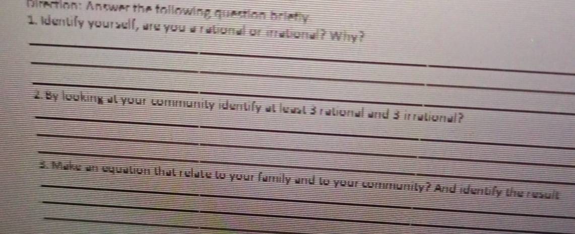 Direction: Answer the following question brietly 
1. Identify yourself, are you a rational or irrational? Why? 
_ 
_ 
_ 
_ 
2.By looking at your community identify at least 3 rational and 3 irrational? 
_ 
_ 
_ 
3. Make an equation that relate to your family and to your community? And identify the result 
_