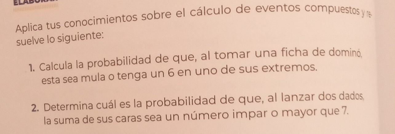 ELAB 
Aplica tus conocimientos sobre el cálculo de eventos compuestos y e 
suelve lo siguiente: 
1. Calcula la probabilidad de que, al tomar una ficha de dominó. 
esta sea mula o tenga un 6 en uno de sus extremos. 
2. Determina cuál es la probabilidad de que, al lanzar dos dados, 
la suma de sus caras sea un número impar o mayor que 7.