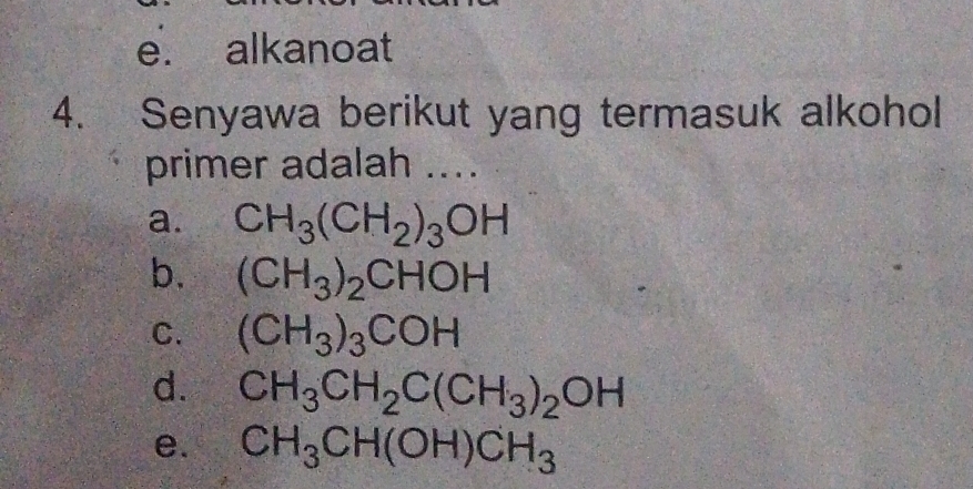 e. alkanoat
4. Senyawa berikut yang termasuk alkohol
primer adalah ....
a. CH_3(CH_2)_3OH
b. (CH_3)_2CHOH
C. (CH_3)_3COH
d. CH_3CH_2C(CH_3)_2OH
e. CH_3CH(OH)CH_3