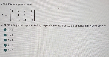 Considere a seguinte matriz:
A opção em que são apresentados, respectivamente, o posto e a dimensão do núcleo de A é:
1 e 1.
1 e 2.
2 e 1.
2 e 2.
3 e 0.