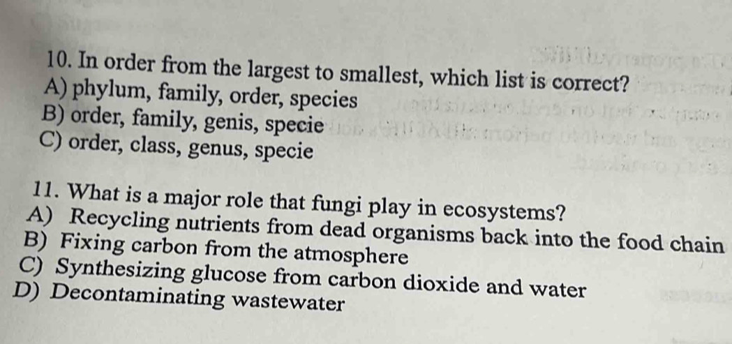 In order from the largest to smallest, which list is correct?
A) phylum, family, order, species
B) order, family, genis, specie
C) order, class, genus, specie
11. What is a major role that fungi play in ecosystems?
A) Recycling nutrients from dead organisms back into the food chain
B) Fixing carbon from the atmosphere
C) Synthesizing glucose from carbon dioxide and water
D) Decontaminating wastewater