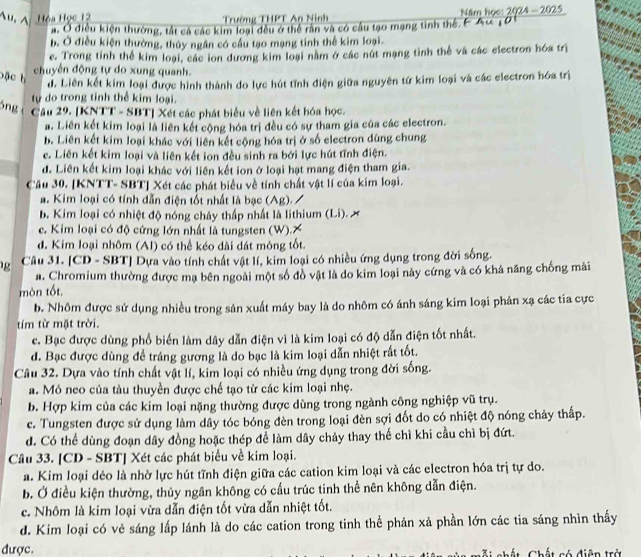 Au, A Hòa Học 12 Trường THPT An Ninh  Năm học: 2024 - 2025
a. Ở điều kiện thường, tất cả các kim loại đều ở thể rần và có câu tạo mạng tinh thế,F Au 10
b. Ở điều kiện thường, thủy ngân có cầu tạo mạng tinh thể kim loại.
e. Trong tỉnh thể kim loại, các ion dương kim loại năm ở các nút mạng tinh thế và các electron hóa trị
bặc h
chuyền động tự do xung quanh.
d. Liên kết kim loại được hình thành do lực hút tĩnh điện giữa nguyên tử kim loại và các electron hóa trị
tự do trong tinh thể kim loại.
óng Câu 29. [KNTT - SBT] Xét các phát biểu về liên kết hóa học.
a. Liên kết kim loại là liên kết cộng hóa trị đều có sự tham gia của các electron.
b. Liên kết kim loại khác với liên kết cộng hóa trị ở số electron dùng chung
c. Liên kết kim loại và liên kết ion đều sinh ra bởi lực hút tĩnh điện.
d. Liên kết kim loại khác với liên kết ion ở loại hạt mang điện tham gia.
Cầu 30. [KNTT- SBT] Xét các phát biểu về tính chất vật lí của kim loại.
a. Kim loại có tính dẫn điện tốt nhất là bạc (Ag). /
b. Kim loại có nhiệt độ nóng chảy thấp nhất là lithium (Li). . x
c. Kim loại có độ cứng lớn nhất là tungsten (W).X
d. Kim loại nhôm (Al) có thể kéo dài dát mông tốt.
g  Câu 31. [CD - SBT] Dựa vào tính chất vật lí, kim loại có nhiều ứng dụng trong đời sống.
a. Chromium thường được mạ bên ngoài một số đồ vật là do kim loại này cứng và có khả năng chống mài
mòn tốt.
b. Nhôm được sử dụng nhiều trong sản xuất máy bay là do nhôm có ánh sáng kim loại phản xạ các tia cực
tím từ mặt trời.
c. Bạc được dùng phố biến làm dây dẫn điện vì là kim loại có độ dẫn điện tốt nhất.
d. Bạc được dùng đề tráng gương là do bạc là kim loại dẫn nhiệt rất tốt.
Câu 32. Dựa vào tính chất vật lí, kim loại có nhiều ứng dụng trong đời sống.
a. Mỏ neo của tàu thuyền được chế tạo từ các kim loại nhẹ.
b. Hợp kim của các kim loại nặng thường được dùng trong ngành công nghiệp vũ trụ.
c. Tungsten được sử dụng làm dây tóc bóng đèn trong loại đèn sợi đốt do có nhiệt độ nóng chảy thấp.
d. Có thể dùng đoạn dây đồng hoặc thép để làm dây chảy thay thế chì khi cầu chì bị đứt.
Câu 33. [CD - SBT] Xét các phát biểu về kim loại.
a. Kim loại dẻo là nhờ lực hút tĩnh điện giữa các cation kim loại và các electron hóa trị tự do.
b. Ở điều kiện thường, thủy ngân không có cấu trúc tinh thể nên không dẫn điện.
c. Nhôm là kim loại vừa dẫn điện tốt vừa dẫn nhiệt tốt.
d. Kim loại có vẻ sáng lấp lánh là do các cation trong tinh thể phản xả phần lớn các tia sáng nhìn thấy
được.   Chất Chất có điện trở