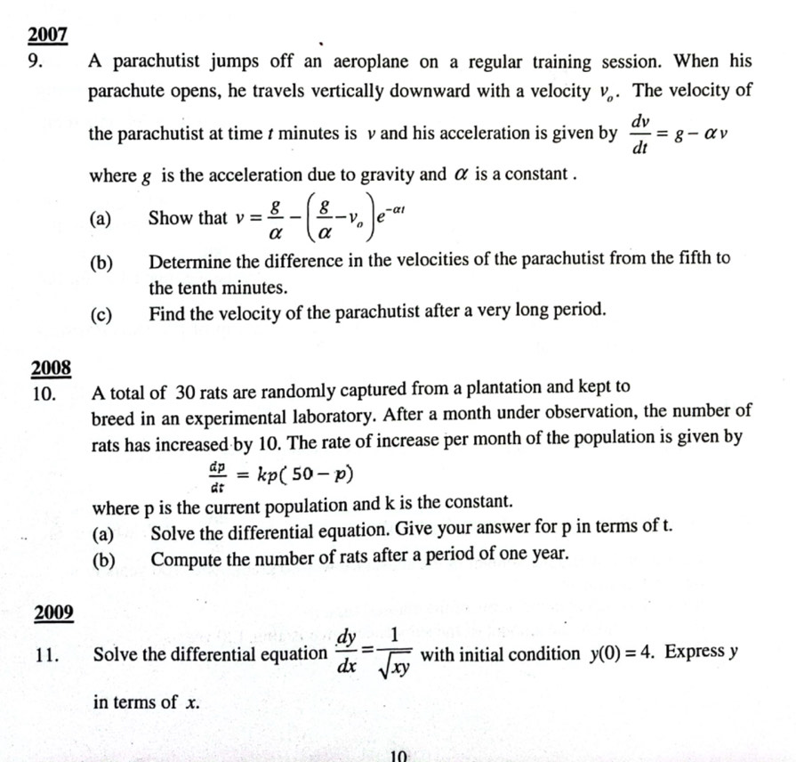 2007 
9. A parachutist jumps off an aeroplane on a regular training session. When his 
parachute opens, he travels vertically downward with a velocity V_o. The velocity of 
the parachutist at time t minutes is v and his acceleration is given by  dv/dt =g-alpha v
where g is the acceleration due to gravity and α is a constant . 
(a) Show that v= g/alpha  -( g/alpha  -v_o)e^(-at)
(b) Determine the difference in the velocities of the parachutist from the fifth to 
the tenth minutes. 
(c) Find the velocity of the parachutist after a very long period. 
2008 
10. A total of 30 rats are randomly captured from a plantation and kept to 
breed in an experimental laboratory. After a month under observation, the number of 
rats has increased by 10. The rate of increase per month of the population is given by
 dp/dt =kp(50-p)
where p is the current population and k is the constant. 
(a) Solve the differential equation. Give your answer for p in terms of t. 
(b) Compute the number of rats after a period of one year. 
2009 
11. Solve the differential equation  dy/dx = 1/sqrt(xy)  with initial condition y(0)=4. Express y
in terms of x. 
10