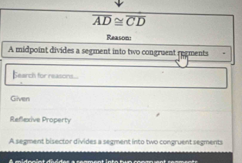 overline AD≌ overline CD
Reason:
A midpoint divides a segment into two congruent regments
Search for reasons...
Given
Reflexive Property
A segment bisector divides a segment into two congruent segments
À midonint divides a segment into tuo congn ent segments