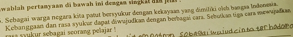 awablah pertanyaan di bawah ini dengan singkat dan jel 
. Sebagai warga negara kita patut bersyukur dengan kekayaan yang dimiliki olch bangsa Indonesia. 
Kebanggaan dan rasa syukur dapat diwujudkan dengan berbagai cara. Sebutkan tiga cara mewujudkan 
rasa syukur sebagai seorang pelajar !