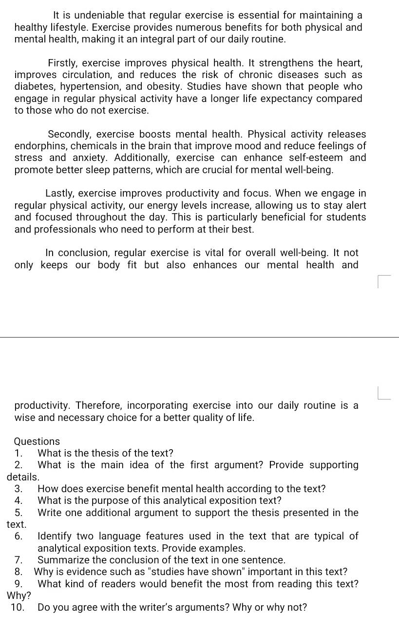 It is undeniable that regular exercise is essential for maintaining a
healthy lifestyle. Exercise provides numerous benefits for both physical and
mental health, making it an integral part of our daily routine.
Firstly, exercise improves physical health. It strengthens the heart,
improves circulation, and reduces the risk of chronic diseases such as
diabetes, hypertension, and obesity. Studies have shown that people who
engage in regular physical activity have a longer life expectancy compared
to those who do not exercise.
Secondly, exercise boosts mental health. Physical activity releases
endorphins, chemicals in the brain that improve mood and reduce feelings of
stress and anxiety. Additionally, exercise can enhance self-esteem and
promote better sleep patterns, which are crucial for mental well-being.
Lastly, exercise improves productivity and focus. When we engage in
regular physical activity, our energy levels increase, allowing us to stay alert
and focused throughout the day. This is particularly beneficial for students
and professionals who need to perform at their best.
In conclusion, regular exercise is vital for overall well-being. It not
only keeps our body fit but also enhances our mental health and
productivity. Therefore, incorporating exercise into our daily routine is a
wise and necessary choice for a better quality of life.
Questions
1. What is the thesis of the text?
2. What is the main idea of the first argument? Provide supporting
details.
3. How does exercise benefit mental health according to the text?
4. What is the purpose of this analytical exposition text?
5. Write one additional argument to support the thesis presented in the
text.
6. Identify two language features used in the text that are typical of
analytical exposition texts. Provide examples.
7. Summarize the conclusion of the text in one sentence.
8. Why is evidence such as "studies have shown" important in this text?
9. What kind of readers would benefit the most from reading this text?
Why?
10. Do you agree with the writer's arguments? Why or why not?