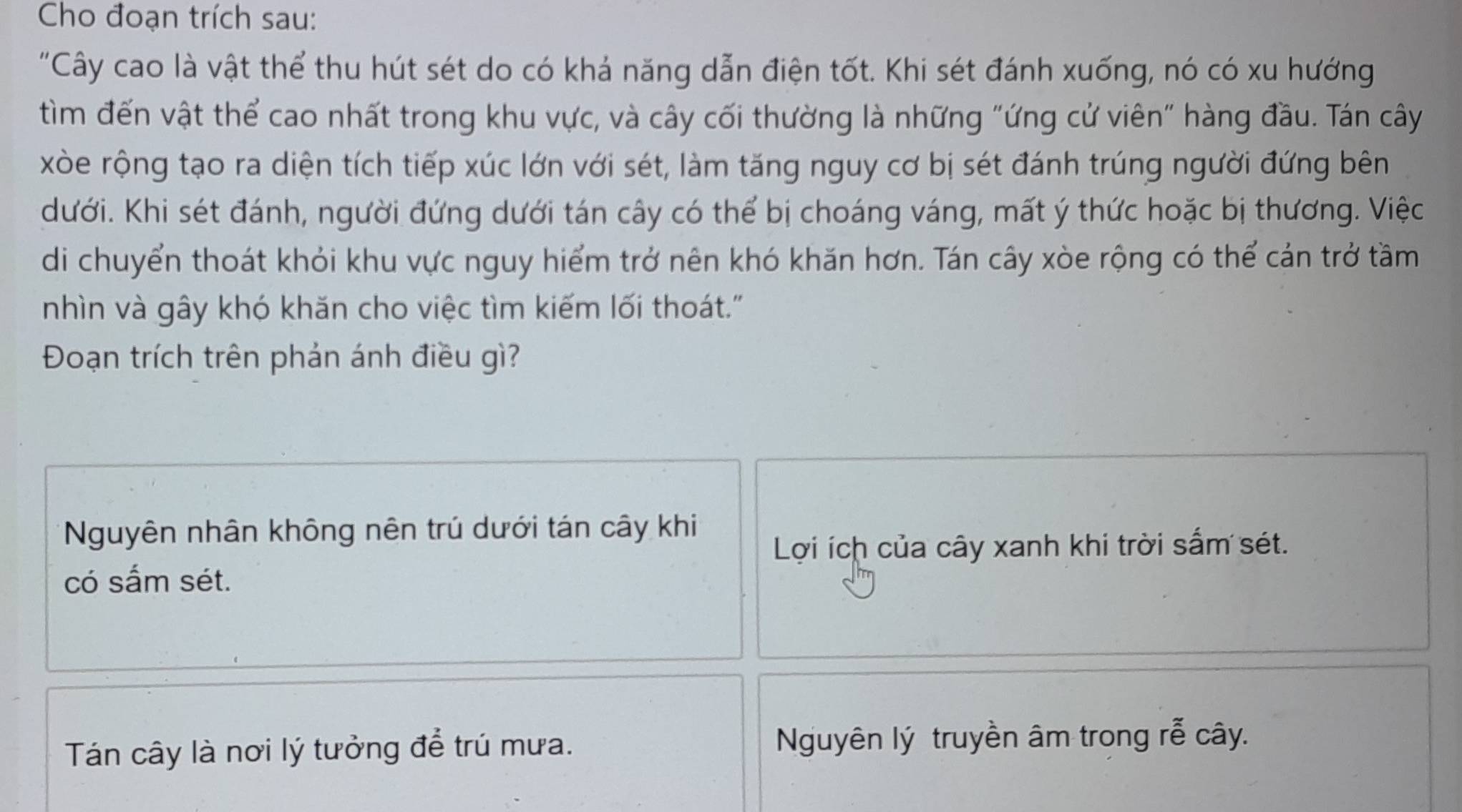 Cho đoạn trích sau:
"Cây cao là vật thể thu hút sét do có khả năng dẫn điện tốt. Khi sét đánh xuống, nó có xu hướng
tìm đến vật thể cao nhất trong khu vực, và cây cối thường là những "ứng cử viên" hàng đầu. Tán cây
xòe rộng tạo ra diện tích tiếp xúc lớn với sét, làm tăng nguy cơ bị sét đánh trúng người đứng bên
dưới. Khi sét đánh, người đứng dưới tán cây có thể bị choáng váng, mất ý thức hoặc bị thương. Việc
di chuyển thoát khỏi khu vực nguy hiểm trở nên khó khăn hơn. Tán cây xòe rộng có thể cản trở tầm
nhìn và gây khó khăn cho việc tìm kiếm lối thoát."
Đoạn trích trên phản ánh điều gì?
Nguyên nhân không nên trú dưới tán cây khi
Lợi ích của cây xanh khi trời sắm sét.
có sắm sét.
Tán cây là nơi lý tưởng để trú mưa. Nguyên lý truyền âm trong rễ cây.