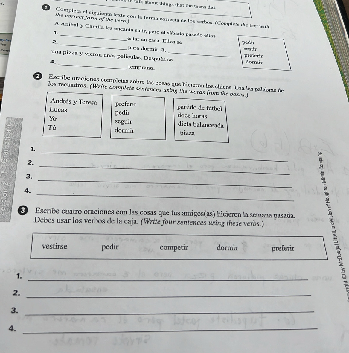 le to talk about things that the teens did. 
1 Completa el siguiente texto con la forma correcta de los verbos. (Complete the text with 
the correct form of the verb.) 
A Aníbal y Camila les encanta salir, pero el sábado pasado ellos 
1. _estar en casa. Ellos se 
2. pedir 
my.hr _para dormir, 3. 
vestir 
ice preferir 
con una pizza y vieron unas películas. Después se 
dormir 
4. _temprano. 
20 Escribe oraciones completas sobre las cosas que hicieron los chicos. Usa las palabras de 
los recuadros. (Write complete sentences using the words from the boxes.) 
Andrés y Teresa preferir partido de fútbol 
Lucas pedir doce horas 
seguir 
Yo dieta balanceada 
Tú dormir 
pizza 
_ 
1. 
_ 
2. 
3. 
_ 
4. 
_ 
3 Escribe cuatro oraciones con las cosas que tus amigos(as) hicieron la semana pasada. 
Debes usar los verbos de la caja. (Write four sentences using these verbs.) 
vestirse pedir competir dormir preferir 
1._ 
2._ 
3._ 
4._