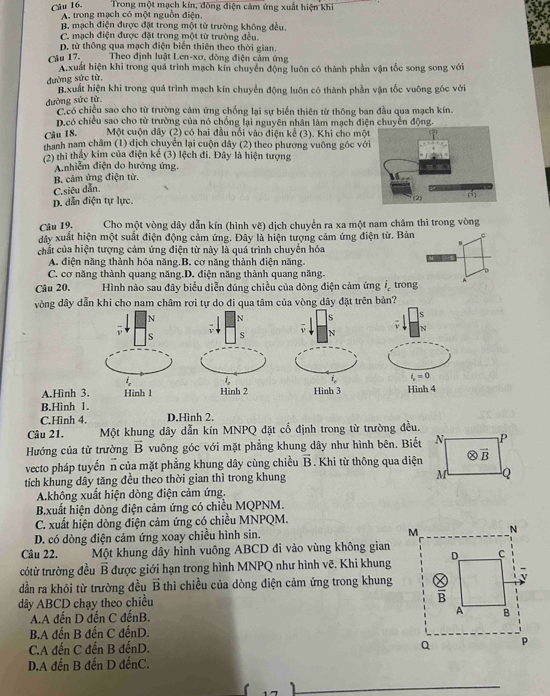 Trong một mạch kín, đòng điện cảm ứng xuất hiện khi
A. trong mạch có một nguồn điện.
B. mạch điện được đặt trong một từ trường không đều.
C. mạch điện được đặt trong một từ trường đều.
D. từ thông qua mạch điện biến thiên theo thời gian.
Câu 17.  Theo định luật Len-xơ, dòng điện cảm ứng
A.xuất hiện khi trong quá trình mạch kín chuyển động luôn có thành phần vận tốc song song với
đường sức từ.
B.xuất hiện khi trong quá trình mạch kín chuyển động luôn có thành phần vận tốc vuông góc với
đường sức từ.
C.có chiều sao cho từ trường cảm ứng chống lại sự biến thiên từ thông ban đầu qua mạch kín.
D.có chiều sao cho từ trường của nó chống lại nguyên nhân làm mạch điện chuyển động.
Câu 18. Một cuộn dây (2) có hai đầu nối vào điện kể (3). Khi cho một
thanh nam châm (1) dịch chuyển lại cuộn dây (2) theo phương vuông góc với
(2) thì thấy kim của điện kế (3) lệch đi. Đây là hiện tượng
A.nhiễm điện do hưởng ứng.
B. cảm ứng điện từ.
C.siêu dẫn.
D. dẫn điện tự lực.
Câu 19. Cho một vòng dây dẫn kín (hình vẽ) dịch chuyển ra xa một nam châm thì trong vòng
dây xuất hiện một suất điện động cảm ứng. Đây là hiện tượng cảm ứng điện từ. Bản C
B
chất của hiện tượng cảm ứng điện từ này là quá trình chuyển hóa
A. điện năng thành hóa năng.B. cơ năng thành điện năng.
C. cơ năng thành quang năng.D. điện năng thành quang năng.
D
Câu 20. Hình nào sau đây biểu diễn đúng chiều của dòng điện cảm ứng i_c trong A
vòng dây dẫn khi cho nam châm rơi tự do đi qua tâm của vòng dây đặt trên bàn?
N
N
s
s

s
ν N
N
i_c
i_c
i_c
i_c=0
A.Hình 3. Hình 1 Hình 2 Hình 3 Hình 4
B.Hình 1.
C.Hình 4. D.Hình 2.
Câu 21. Một khung dây dẫn kín MNPQ đặt cố định trong từ trường đều.
Hướng của từ trường vector B vuông góc với mặt phẳng khung dây như hình bên. Biết
vecto pháp tuyến n của mặt phẳng khung dây cùng chiều vector B Khi từ thông qua diện
tích khung dây tăng đều theo thời gian thì trong khung
A.không xuất hiện dòng điện cảm ứng.
B.xuất hiện dòng điện cảm ứng có chiều MQPNM.
C. xuất hiện dòng điện cảm ứng có chiều MNPQM.
D. có dòng điện cảm ứng xoay chiều hình sin. 
Câu 22. Một khung dây hình vuông ABCD đi vào vùng không gian
cótừ trường đều vector B được giới hạn trong hình MNPQ như hình vẽ. Khi khung
dần ra khỏi từ trường đều vector B thì chiều của dòng điện cảm ứng trong khung
dây ABCD chạy theo chiều
A.A đến D đến C đếnB. 
B.A đến B đến C đếnD.
C.A đến C đến B đếnD. 
D.A đến B đến D đếnC.