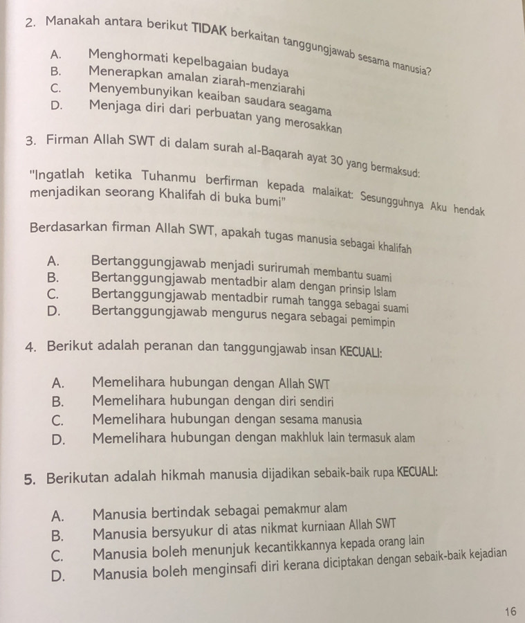 Manakah antara berikut TIDAK berkaitan tanggungjawab sesama manusia?
A. Menghormati kepelbagaian budaya
B. Menerapkan amalan ziarah-menziarahi
C. Menyembunyikan keaiban saudara seagama
D. Menjaga diri dari perbuatan yang merosakkan
3. Firman Allah SWT di dalam surah al-Baqarah ayat 30 yang bermaksud:
''Ingatlah ketika Tuhanmu berfirman kepada malaikat: Sesungguhnya Aku hendak
menjadikan seorang Khalifah di buka bumi''
Berdasarkan firman Allah SWT, apakah tugas manusia sebagai khalifah
A. Bertanggungjawab menjadi surirumah membantu suami
B. Bertanggungjawab mentadbir alam dengan prinsip Islam
C. Bertanggungjawab mentadbir rumah tangga sebagai suami
D. Bertanggungjawab mengurus negara sebagai pemimpin
4. Berikut adalah peranan dan tanggungjawab insan KECUALI:
A. Memelihara hubungan dengan Allah SWT
B. Memelihara hubungan dengan diri sendiri
C. Memelihara hubungan dengan sesama manusia
D. Memelihara hubungan dengan makhluk lain termasuk alam
5. Berikutan adalah hikmah manusia dijadikan sebaik-baik rupa KECUALI:
A. Manusia bertindak sebagai pemakmur alam
B. Manusia bersyukur di atas nikmat kurniaan Allah SWT
C. Manusia boleh menunjuk kecantikkannya kepada orang lain
D. Manusia boleh menginsafi diri kerana diciptakan dengan sebaik-baik kejadian
16