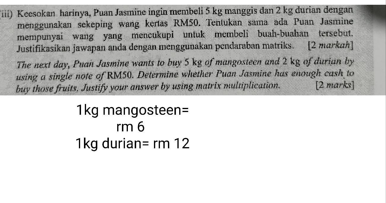 (iii) Keesokan harinya, Puan Jasmine ingin membeli 5 kg manggis dan 2 kg durian dengan 
menggunakan sekeping wang kertas RM50. Tentukan sama ada Puan Jasmine 
mempunyai wang yang mencukupi untuk membeli buah-buahan tersebut. 
Justifikasikan jawapan anda dengan menggunakan pendaraban matriks. [2 markah] 
The next day, Puan Jasmine wants to buy 5 kg of mangosteen and 2 kg of durian by 
using a single note of RM50. Determine whether Puan Jasmine has enough cash to 
buy those fruits. Justify your answer by using matrix multiplication. [2 marks]
1kg mangosteen=
rm 6
1kg durian =rm12