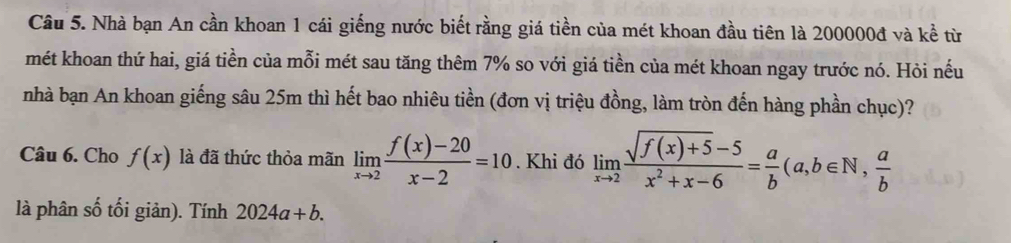 Nhà bạn An cần khoan 1 cái giếng nước biết rằng giá tiền của mét khoan đầu tiên là 200000đ và kề từ 
mét khoan thứ hai, giá tiền của mỗi mét sau tăng thêm 7% so với giá tiền của mét khoan ngay trước nó. Hỏi nếu 
nhà bạn An khoan giếng sâu 25m thì hết bao nhiêu tiền (đơn vị triệu đồng, làm tròn đến hàng phần chục)? 
Câu 6. Cho f(x) là đã thức thỏa mãn limlimits _xto 2 (f(x)-20)/x-2 =10. Khi đó limlimits _xto 2 (sqrt(f(x)+5)-5)/x^2+x-6 = a/b (a,b∈ N,  a/b 
là phân số tối giản). Tính 2024a+b.