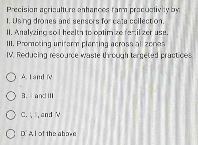 Precision agriculture enhances farm productivity by:
I. Using drones and sensors for data collection.
II. Analyzing soil health to optimize fertilizer use.
III. Promoting uniform planting across all zones.
IV. Reducing resource waste through targeted practices.
A. I and IV
B. II and III
C. I, II, and IV
D. All of the above