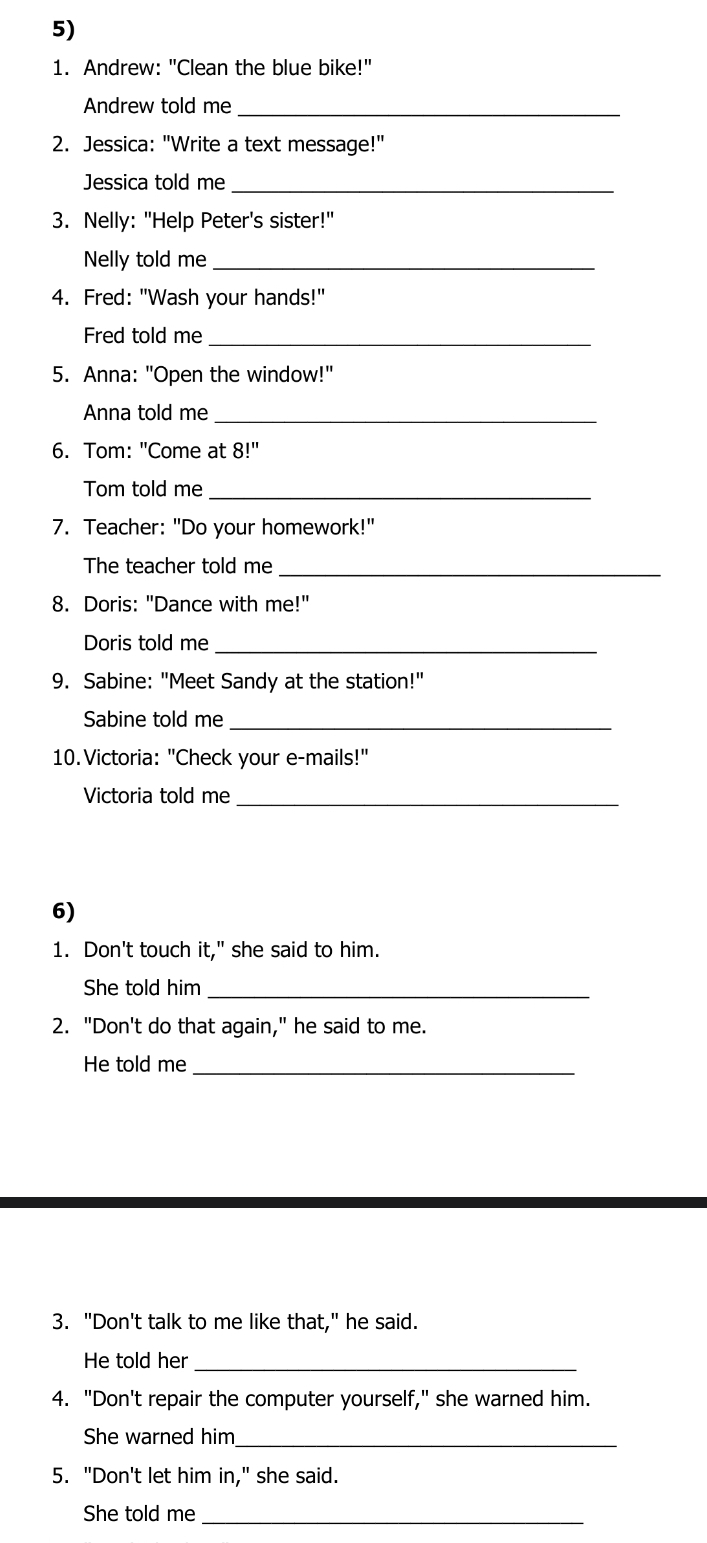 Andrew: "Clean the blue bike!" 
Andrew told me_ 
2. Jessica: "Write a text message!" 
Jessica told me_ 
3. Nelly: "Help Peter's sister!" 
Nelly told me_ 
4. Fred: "Wash your hands!" 
Fred told me_ 
5. Anna: "Open the window!" 
Anna told me_ 
6. Tom: "Come at 8!'
Tom told me_ 
7. Teacher: "Do your homework!" 
The teacher told me_ 
8. Doris: "Dance with me!" 
Doris told me_ 
9. Sabine: "Meet Sandy at the station!" 
Sabine told me_ 
10.Victoria: "Check your e-mails!" 
Victoria told me_ 
6) 
1. Don't touch it," she said to him. 
She told him_ 
2. "Don't do that again," he said to me. 
He told me_ 
3. "Don't talk to me like that," he said. 
He told her_ 
4. "Don't repair the computer yourself," she warned him. 
She warned him_ 
5. "Don't let him in," she said. 
She told me_
