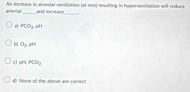 An increase in alveolar ventilation (at rest) resulting in hyperventilation will reduce
arterial _and increase_ .
a) PCO_2, pH
b) O_2, pH
c) pH, PCO_2
d) None of the above are correct