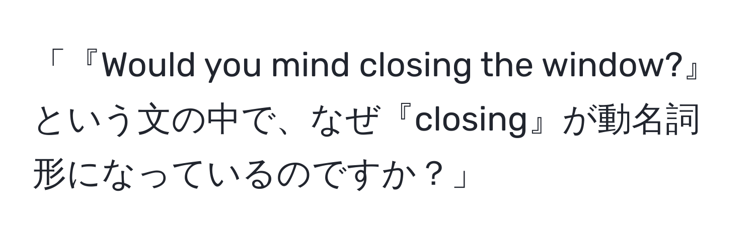 「『Would you mind closing the window?』という文の中で、なぜ『closing』が動名詞形になっているのですか？」