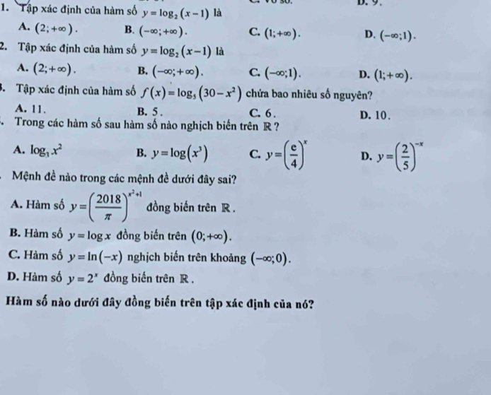 Tập xác định của hàm số y=log _2(x-1) là
A. (2;+∈fty ). B. (-∈fty ;+∈fty ). C. (1;+∈fty ). D. (-∈fty ;1). 
2. Tập xác định của hàm số y=log _2(x-1) là
A. (2;+∈fty ). B. (-∈fty ;+∈fty ). C. (-∈fty ;1). D. (1;+∈fty ). 
3. Tập xác định của hàm số f(x)=log _5(30-x^2) chứa bao nhiêu số nguyên?
A. 11. B. 5. C. 6. D. 10.
S Trong các hàm số sau hàm số nào nghịch biến trên R ?
A. log _3x^2 B. y=log (x^3) C. y=( e/4 )^x D. y=( 2/5 )^-x
Mệnh đề nào trong các mệnh đề dưới đây sai?
A. Hàm số y=( 2018/π  )^x^2+1 đồng biến trên R.
B. Hàm số y=log x đồng biến trên (0;+∈fty ).
C. Hàm số y=ln (-x) nghịch biến trên khoảng (-∈fty ;0).
D. Hàm số y=2^x đồng biến trên R.
Hàm số nào dưới đây đồng biến trên tập xác định của nó?