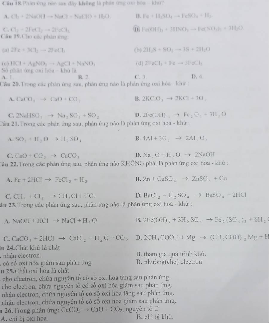 Cầu 18.Phân ứng não sau dây không là phản ứng oxi hóa - khử?
A. Cl_2+2NaOHto NaCl+NaClO+H_2O. B. Fe+H_2SO_4to FeSO_4+H_2.
C. Cl_2+2FeCl_2to 2FeCl_3 ⑪ Fe(OH)_3+3INO_3to Fe(NO_3)_3+3H_2O
Câu 19.Cho các phân ứng:
(a) 2Fe+3Cl_2to 2FeCl_3 (b) 2H_2S+SO_2to 3S+2H_2O
(c) HCl+AgNO_3to AgCl+NaNO_3 (d) 2FeCl_3+Feto 3FeCl_2
Số phân ứng oxi hóa - khử là
A. 1. B. 2. C. 3. D. 4.
Cầu 20.Trong các phản ứng sau, phân ứng nào là phản ứng oxi hóa - khử :
A. CaCO_3to CaO+CO_2 B. 2KClO_3to 2KCl+3O_2
C. 2NaHSO,to Na_2SO_3+SO_2 D. 2Fe(OH)_3to Fe_2O_3+3H_2O
Cầu 21.Trong các phản ứng sau, phản ứng nào là phản ứng oxi hoá - khử :
A. SO_3+H_2Oto H_2SO_4 B. 4AI+3O_2to 2AI_2O_3
C. CaO+CO_2to CaCO_3 D. Na_2O+H_2Oto 2NaOH
Cầu 22.Trong các phản ứng sau, phản ứng nào KHÔNG phải là phản ứng oxi hóa - khử :
A. Fe+2HClto FeCl_2+H_2 B. Zn+CuSO_4to ZnSO_4+Cu
C. CH_4+Cl_2to CH_3Cl+HCl D. BaCl_2+H_2SO_4to BaSO_4+2HCl
ầu 23.Trong các phản ứng sau, phản ứng nào là phản ứng oxi hoá - khử :
A. NaOH+HClto NaCl+H_2O B. 2Fe(OH)_3+3H_2SO_4to Fe_2(SO_4)_3+6H_2
C. CaCO_3+2HClto CaCl_2+H_2O+CO_2 D. 2CH_3COOH+Mgto (CH_3COO)_2Mg+H
iu 24.Chất khử là chất
nhận electron. B. tham gia quá trình khử.
s  có số oxi hóa giảm sau phản ứng. D. nhường(cho) electron
u 25.Chất oxi hóa là chất
A cho electron, chứa nguyên tố có số oxi hóa tăng sau phản ứng.
cho electron, chứa nguyên tố có số oxi hóa giảm sau phản ứng.
nhận electron, chứa nguyên tố có số oxi hóa tăng sau phản ứng.
nhận electron, chứa nguyên tố có số oxi hóa giảm sau phản ứng.
u 26.Trong phản ứng: CaCO_3to CaO+CO_2 , nguyên tố C
A. chỉ bị oxi hóa. B. chỉ bị khử.