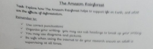 The Amazon Rainforest 
Task: Explore how The Amazon Rainforest helps to support life on Earth, and o il 
are the effects of deforestation. 
Remember to: 
Use correct punctuation! 
Organise your writing- you may use sub headings to break up your i ar ry 
You may use diagrams and pictures 
Be safe when using the internet to do your research ensure an addt is 
supervising at all times.