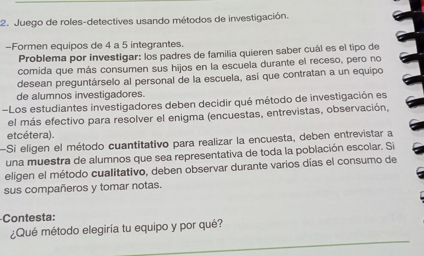 Juego de roles-detectives usando métodos de investigación. 
-Formen equipos de 4 a 5 integrantes. 
Problema por investigar: los padres de familia quieren saber cuál es el tipo de 
comida que más consumen sus hijos en la escuela durante el receso, pero no 
desean preguntárselo al personal de la escuela, así que contratan a un equipo 
de alumnos investigadores. 
-Los estudiantes investigadores deben decidir qué método de investigación es 
el más efectivo para resolver el enigma (encuestas, entrevistas, observación, 
etcétera). 
-Si eligen el método cuantitativo para realizar la encuesta, deben entrevistar a 
una muestra de alumnos que sea representativa de toda la población escolar. Si 
eligen el método cualitativo, deben observar durante varios días el consumo de 
sus compañeros y tomar notas. 
-Contesta: 
_ 
¿Qué método elegiría tu equipo y por qué?