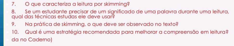 que caracteriza a leitura por skimming? 
8. Se um estudante precisar de um significado de uma palavra durante uma leitura, 
qual das técnicas estudas ele deve usar? 
9. Na prática de skimming, o que deve ser observado no texto? 
10. Qual éuma estratégia recomendada para melhorar a compreensão em leitura? 
da no Caderno)