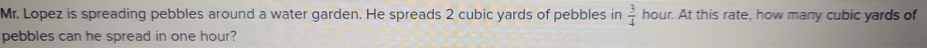 Mr. Lopez is spreading pebbles around a water garden. He spreads 2 cubic yards of pebbles in  3/4  hour. At this rate, how many cubic yards of 
pebbles can he spread in one hour?