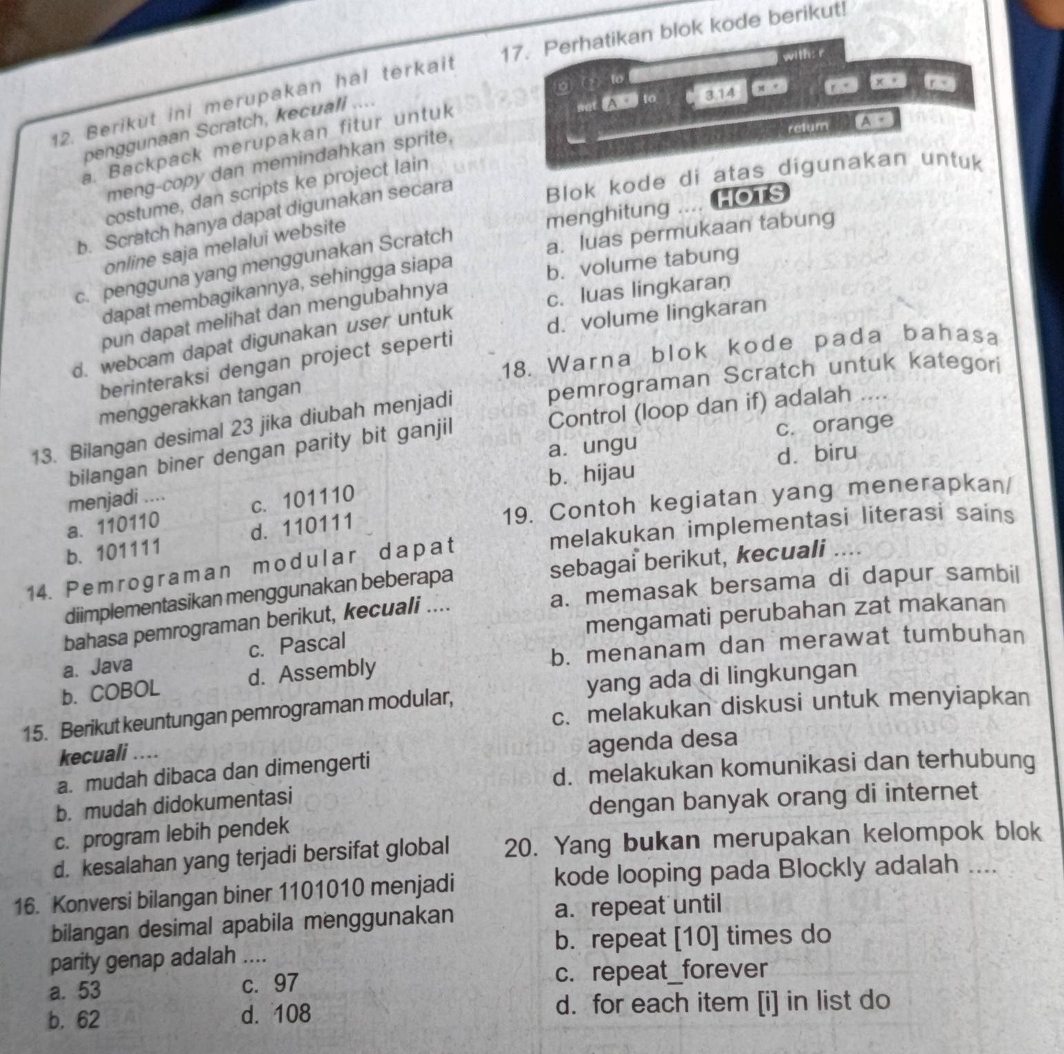 Perhatikan blok kode berikut!
with: r
A  to 3.14
12. Berikut ini merupakan hal terkait
penggunaan Scratch, kecuali ....
relum
a. Backpack merupakan fitur untuk
costume, dan scripts ke project lain x+
meng-copy dan memindahkan sprite,
menghitung . . HOTS
b. Scratch hanya dapat digunakan secara
Blok kode di atas digunakan untuk
a. luas permukaan tabung
online saja melalui website
c. pengguna yang menggunakan Scratch
dapat membagikannya, sehingga siapa
b. volume tabung
c. luas lingkaran
d. volume lingkaran
pun dapat melihat dan mengubahnya
d. webcam dapat digunakan user untuk
18. Warna blok kode pada bahasa
berinteraksi dengan project seperti
menggerakkan tangan
pemrograman Scratch untuk kategori
13. Bilangan desimal 23 jika diubah menjadi
bilangan biner dengan parity bit ganjil Control (loop dan if) adalah . «
a. ungu c. orange
dà biru
b. hijau
19. Contoh kegiatan yang menerapkan/
menjadi ....
a. 110110 c. 101110
melakukan implementasi literasi sains
b. 101111 d. 110111
14. Pemrograman modular dapat
diimplementasikan menggunakan beberapa sebagai berikut, kecuali
bahasa pemrograman berikut, kecuali .... a. memasak bersama di dapur sambil
a. Java c. Pascal mengamati perubahan zat makanan
b. COBOL d. Assembly b. menanam dan merawat tumbuhan
yang ada di lingkungan
c. melakukan diskusi untuk menyiapkan
15. Berikut keuntungan pemrograman modular,
kecuali ..
a. mudah dibaca dan dimengerti agenda desa
d. melakukan komunikasi dan terhubung
b. mudah didokumentasi
dengan banyak orang di internet
c. program lebih pendek
d. kesalahan yang terjadi bersifat global 20. Yang bukan merupakan kelompok blok
kode looping pada Blockly adalah ....
16. Konversi bilangan biner 1101010 menjadi
bilangan desimal apabila menggunakan a. repeat until
parity genap adalah .... b. repeat [10] times do
a. 53 c.97 c. repeat_forever
b. 62 d. 108 d. for each item [i] in list do