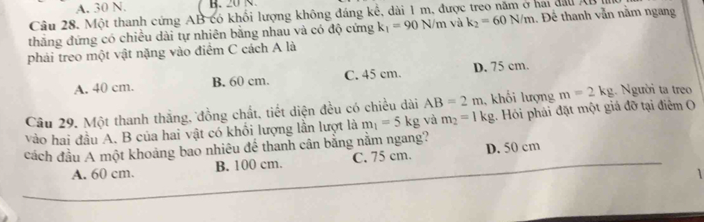 A. 30 N. B. 20 N.
Câu 28. Một thanh cứng AB có khối lượng không đáng kế, dài 1 m, được treo năm ở hai đầu AB
thắng đứng có chiều dài tự nhiên bằng nhau và có độ cứng k_1=90N/m và k_2=60N/m 1. Để thanh vẫn nằm ngang
phải treo một vật nặng vào điểm C cách A là
A. 40 cm. B. 60 cm. C. 45 cm. D. 75 cm.
Câu 29. Một thanh thắng, đồng chất, tiết diện đều có chiều dài AB=2m , khối lượng m=2kg. Người ta treo
vào hai đầu A. B của hai vật có khổi lượng lần lượt là m_1=5kg và m_2=1kg 1. Hỏi phải đặt một giá đỡ tại điểm O
cách đầu A một khoảng bao nhiêu đế thanh cân bằng nằm ngang?
A. 60 cm. B. 100 cm. C. 75 cm. D. 50 cm
1