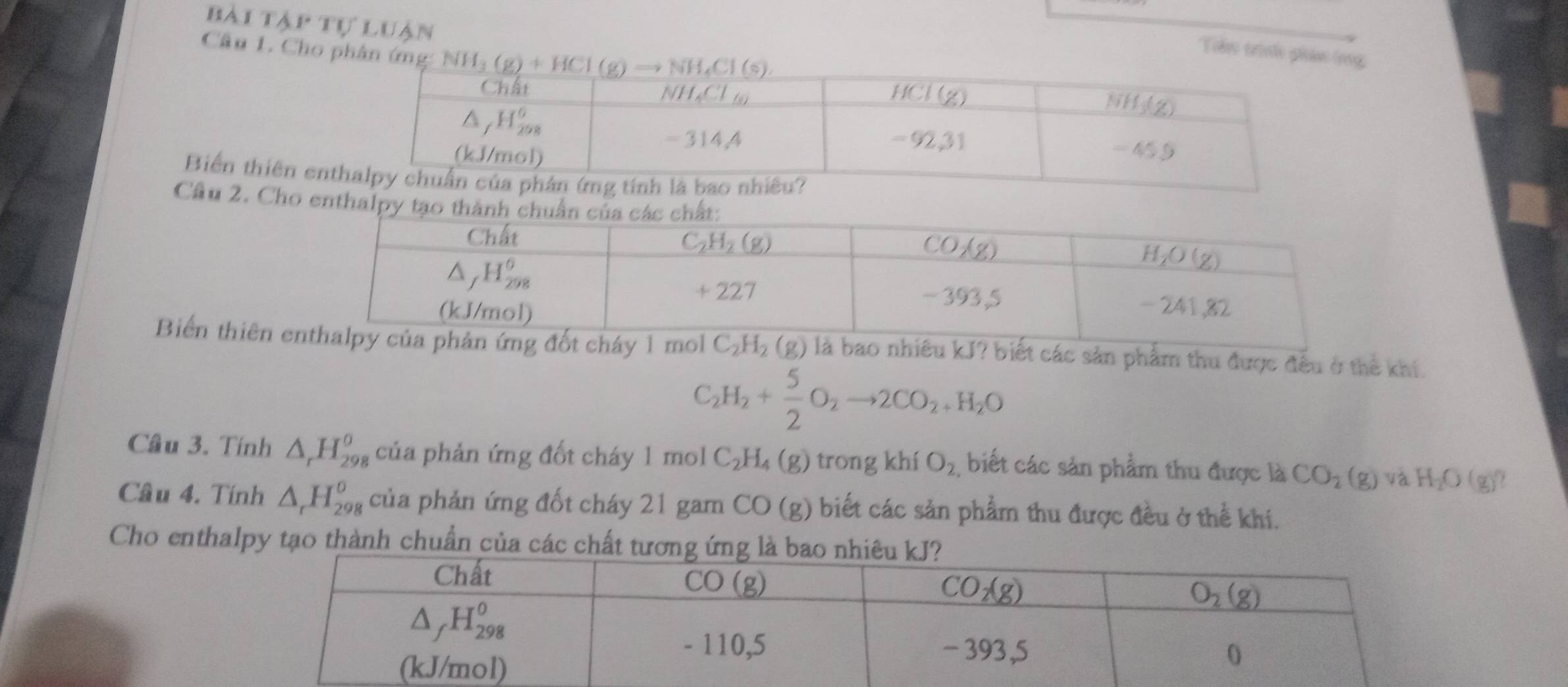 bài tTập tự luận
Têu trini giản (rng
Câu 1. Cho phân ứng: 
Biển thiên e
Cầu 2. Cho entha
Biển thiên eà bao nhiêu kJ? biết các sản phẩm thu được đều ở thể khí.
C_2H_2+ 5/2 O_2to 2CO_2+H_2O
Cầu 3. Tính △ _rH_(298)^(θ) của phản ứng đốt cháy 1 mol C_2H_4(g) trong khí O_2, biết các sản phẩm thu được là CO_2(g) yà H_2O(g) ,
Câu 4. Tính △ _rH_(298)^o của phản ứng đốt cháy 21 gam CO(g) ) biết các sản phẩm thu được đều ở thể khi.
Cho enthalpy tạo thành chuẩn của các chất tươn