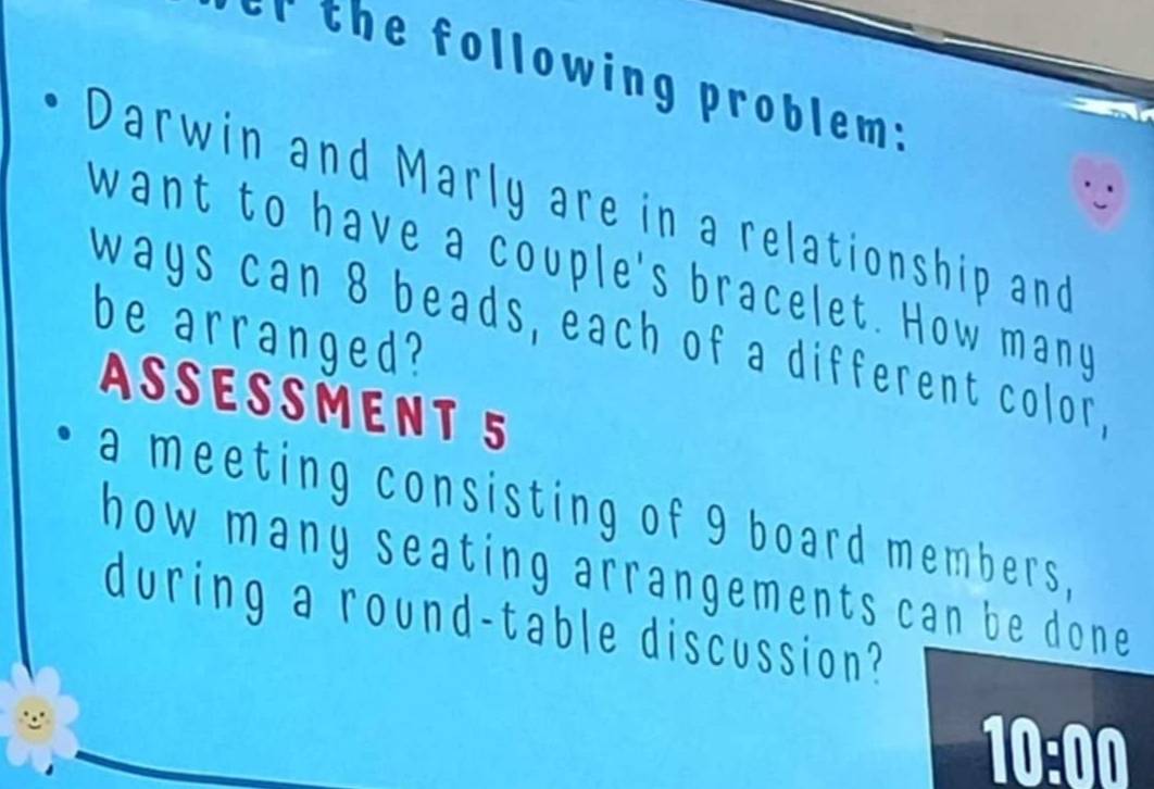 the following problem: 
Darwin and Marly are in a relationship and 
want to have a couple's bracelet. How many 
be arranged? 
ways can 8 beads, each of a different color, 
ASSESSMENT 5 
a meeting consisting of 9 board members, 
how many seating arrangements can be done . 
during a round-table discussion? 
10:00