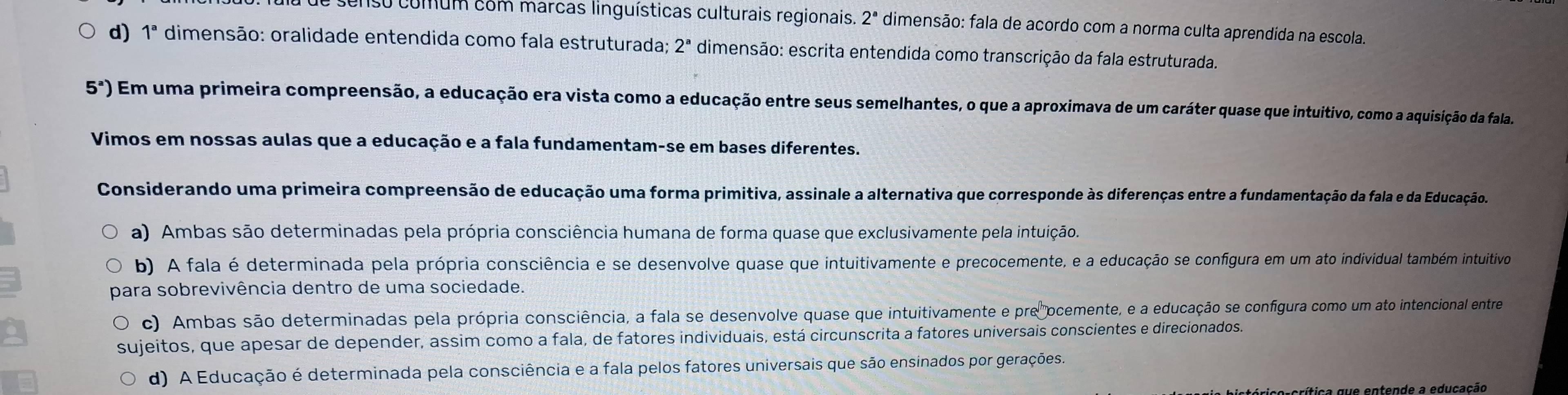 enso comum com marcas linguísticas culturais regionais. 2^a dimensão: fala de acordo com a norma culta aprendida na escola.
d) 1^a dimensão: oralidade entendida como fala estruturada; 2^a dimensão: escrita entendida como transcrição da fala estruturada.
5^a) Em uma primeira compreensão, a educação era vista como a educação entre seus semelhantes, o que a aproximava de um caráter quase que intuitivo, como a aquisição da fala
Vimos em nossas aulas que a educação e a fala fundamentam-se em bases diferentes.
Considerando uma primeira compreensão de educação uma forma primitiva, assinale a alternativa que corresponde às diferenças entre a fundamentação da fala e da Educação.
a) Ambas são determinadas pela própria consciência humana de forma quase que exclusivamente pela intuição.
b) A fala é determinada pela própria consciência e se desenvolve quase que intuitivamente e precocemente, e a educação se configura em um ato individual também intuitivo
para sobrevivência dentro de uma sociedade.
c) Ambas são determinadas pela própria consciência, a fala se desenvolve quase que intuitivamente e pre ocemente, e a educação se configura como um ato intencional entre
sujeitos, que apesar de depender, assim como a fala, de fatores individuais, está circunscrita a fatores universais conscientes e direcionados.
d) A Educação é determinada pela consciência e a fala pelos fatores universais que são ensinados por gerações.