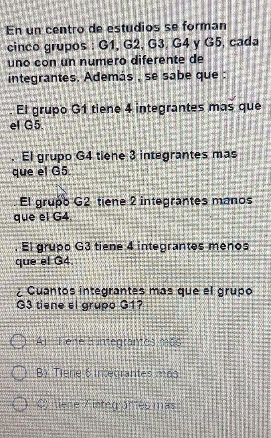 En un centro de estudios se forman
cinco grupos : G1, G2, G3, G4 y G5, cada
uno con un numero diferente de
integrantes. Además , se sabe que :
. El grupo G1 tiene 4 integrantes mas que
el G5.
. El grupo G4 tiene 3 integrantes mas
que el G5.
. El grupo G2 tiene 2 integrantes manos
que el G4.
. El grupo G3 tiene 4 integrantes menos
que el G4.
¿ Cuantos integrantes mas que el grupo
G3 tiene el grupo G1?
A) Tiene 5 integrantes más
B) Tiene 6 integrantes más
C) tiene 7 integrantes más