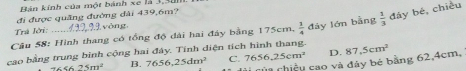 Bán kính của một bánh xe là 3,3alll.
đi được quãng đường dài 439,6m?
Câu 58: Hình thang có tổng độ dài hai đáy bằng 175cm,  1/4  đáy lớn bằng  1/3  đáy bé, chiều
Trả lời: .. ) vòng.
cao bằng trung bình cộng hai đáy. Tinh diện tích hình thang.
765625m^2 B. 7656,25dm^2 C. 7656,25cm^2 D. 87,5cm^2
* của chiều cao và đáy bé bằng 62, 4cm,